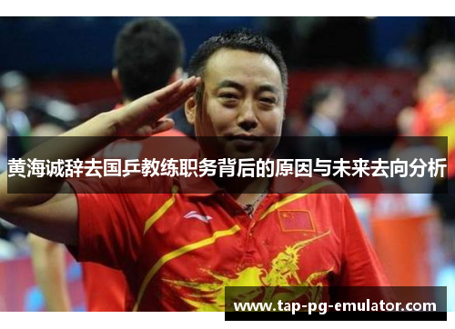 黄海诚辞去国乒教练职务背后的原因与未来去向分析