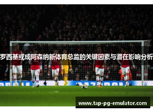 罗西基或成阿森纳新体育总监的关键因素与潜在影响分析
