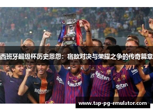 西班牙超级杯历史恩怨：宿敌对决与荣耀之争的传奇篇章