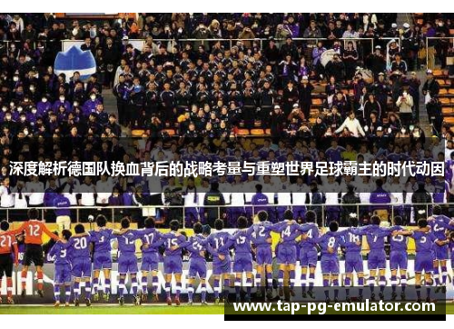 深度解析德国队换血背后的战略考量与重塑世界足球霸主的时代动因