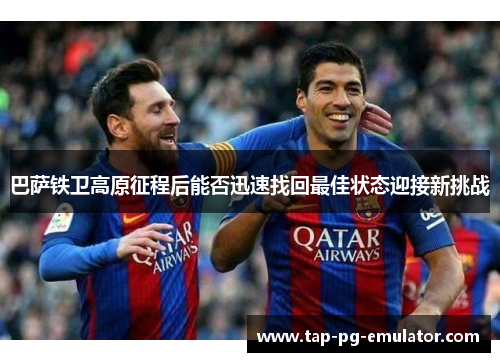 巴萨铁卫高原征程后能否迅速找回最佳状态迎接新挑战