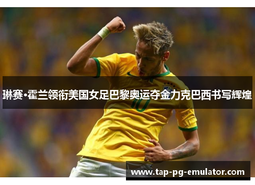 琳赛·霍兰领衔美国女足巴黎奥运夺金力克巴西书写辉煌